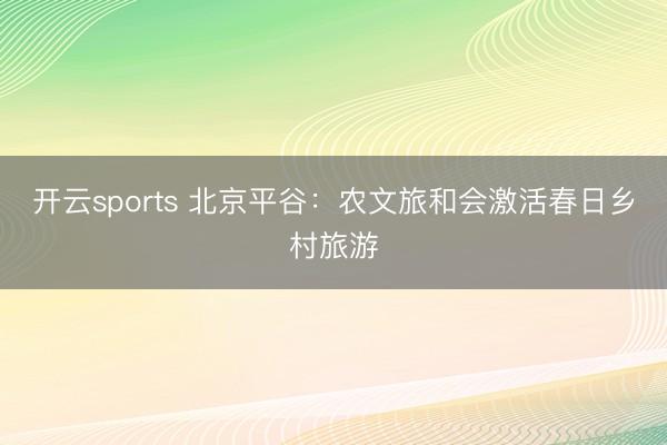 开云sports 北京平谷：农文旅和会激活春日乡村旅游