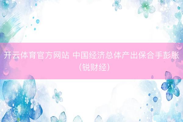 开云体育官方网站 中国经济总体产出保合手彭胀（锐财经）