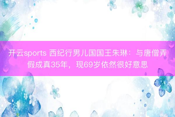 开云sports 西纪行男儿国国王朱琳：与唐僧弄假成真35年，现69岁依然很好意思