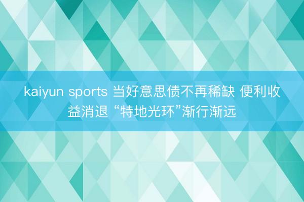 kaiyun sports 当好意思债不再稀缺 便利收益消退 “特地光环”渐行渐远