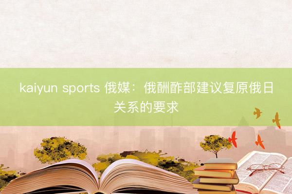 kaiyun sports 俄媒：俄酬酢部建议复原俄日关系的要求