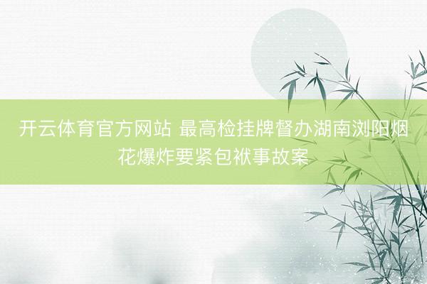 开云体育官方网站 最高检挂牌督办湖南浏阳烟花爆炸要紧包袱事故案