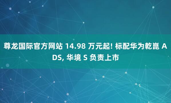尊龙国际官方网站 14.98 万元起! 标配华为乾崑 ADS, 华境 S 负责上市