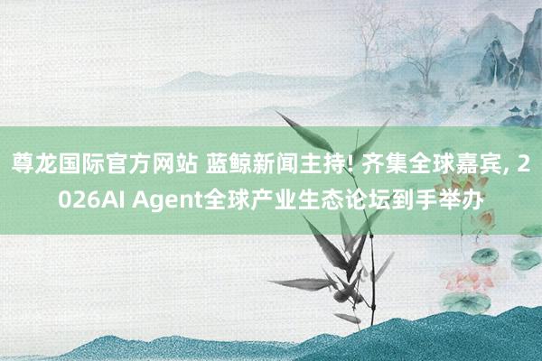 尊龙国际官方网站 蓝鲸新闻主持! 齐集全球嘉宾, 2026AI Agent全球产业生态论坛到手举办