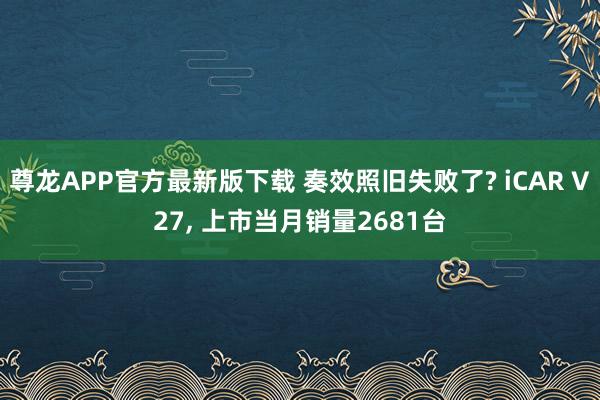 尊龙APP官方最新版下载 奏效照旧失败了? iCAR V27, 上市当月销量2681台