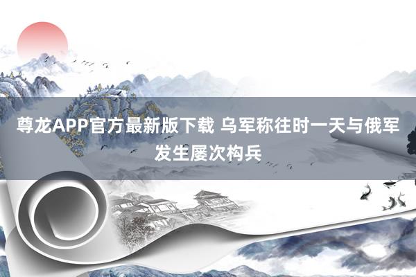 尊龙APP官方最新版下载 乌军称往时一天与俄军发生屡次构兵
