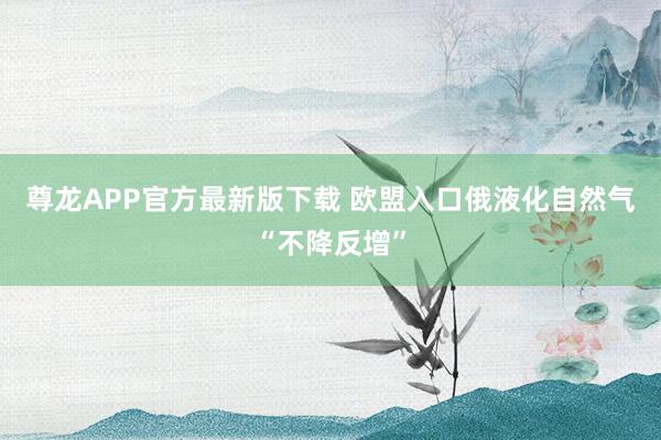 尊龙APP官方最新版下载 欧盟入口俄液化自然气“不降反增”
