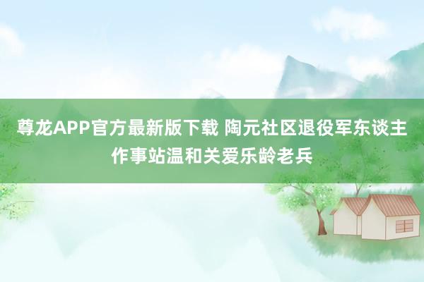 尊龙APP官方最新版下载 陶元社区退役军东谈主作事站温和关爱乐龄老兵