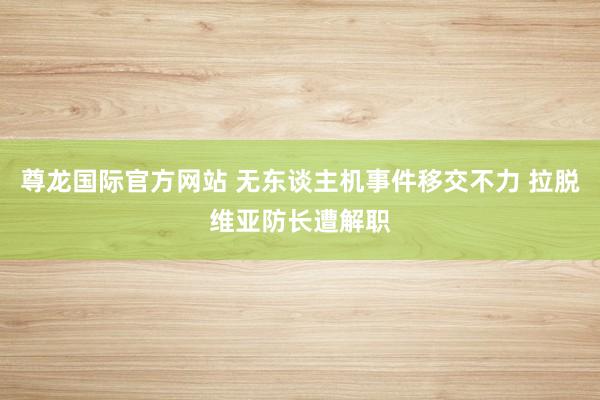 尊龙国际官方网站 无东谈主机事件移交不力 拉脱维亚防长遭解职