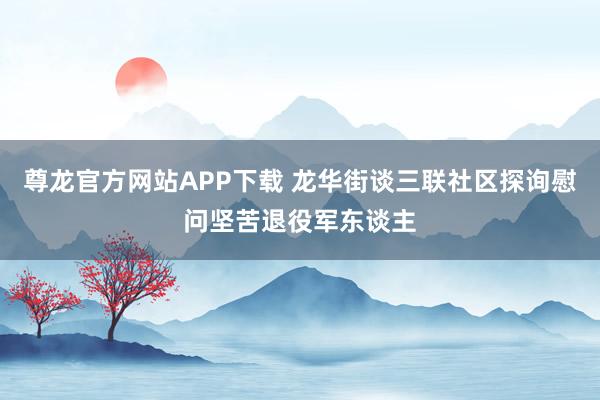 尊龙官方网站APP下载 龙华街谈三联社区探询慰问坚苦退役军东谈主