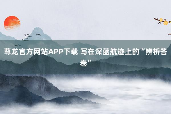 尊龙官方网站APP下载 写在深蓝航迹上的“辨析答卷”