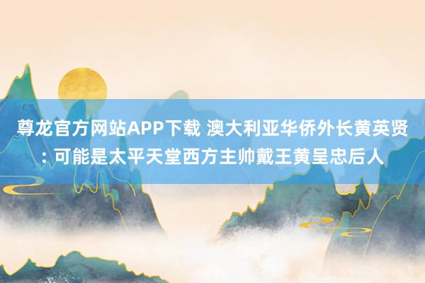 尊龙官方网站APP下载 澳大利亚华侨外长黄英贤: 可能是太平天堂西方主帅戴王黄呈忠后人