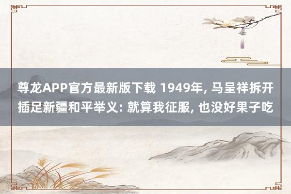 尊龙APP官方最新版下载 1949年, 马呈祥拆开插足新疆和平举义: 就算我征服, 也没好果子吃