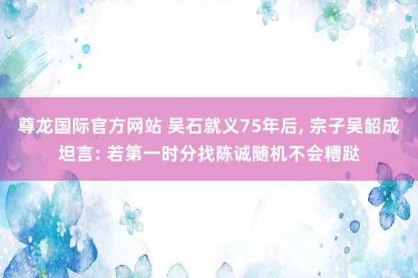 尊龙国际官方网站 吴石就义75年后, 宗子吴韶成坦言: 若第一时分找陈诚随机不会糟跶