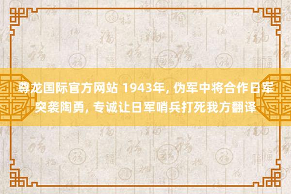 尊龙国际官方网站 1943年, 伪军中将合作日军突袭陶勇, 专诚让日军哨兵打死我方翻译
