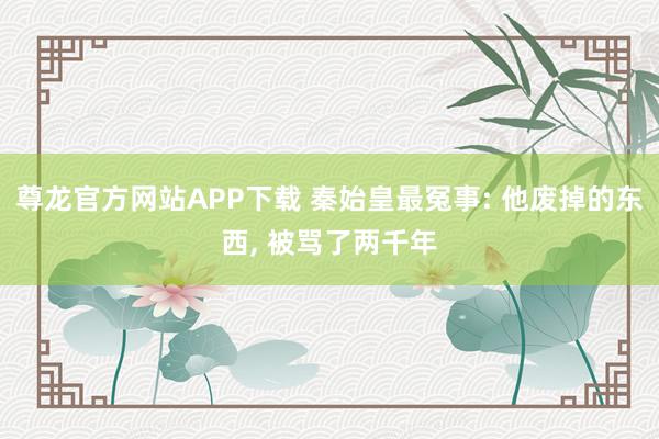 尊龙官方网站APP下载 秦始皇最冤事: 他废掉的东西, 被骂了两千年