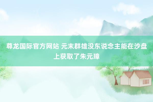 尊龙国际官方网站 元末群雄没东说念主能在沙盘上获取了朱元璋