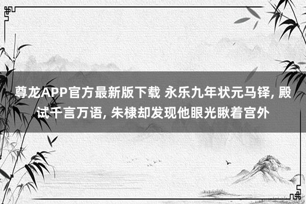 尊龙APP官方最新版下载 永乐九年状元马铎, 殿试千言万语, 朱棣却发现他眼光瞅着宫外