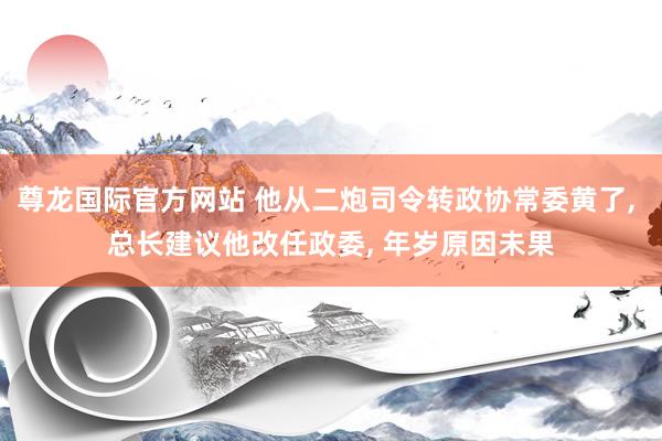 尊龙国际官方网站 他从二炮司令转政协常委黄了, 总长建议他改任政委, 年岁原因未果