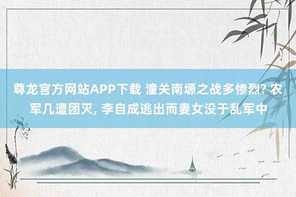 尊龙官方网站APP下载 潼关南塬之战多惨烈? 农军几遭团灭, 李自成逃出而妻女没于乱军中