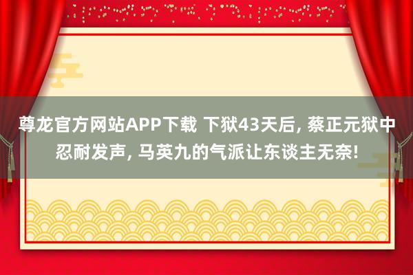 尊龙官方网站APP下载 下狱43天后, 蔡正元狱中忍耐发声, 马英九的气派让东谈主无奈!