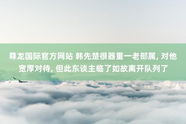 尊龙国际官方网站 韩先楚很器重一老部属, 对他宽厚对待, 但此东谈主临了如故离开队列了