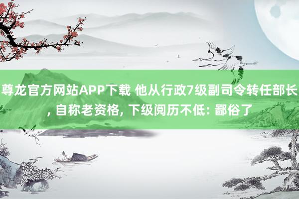 尊龙官方网站APP下载 他从行政7级副司令转任部长, 自称老资格, 下级阅历不低: 鄙俗了