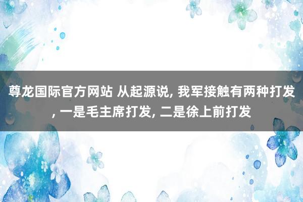尊龙国际官方网站 从起源说, 我军接触有两种打发, 一是毛主席打发, 二是徐上前打发