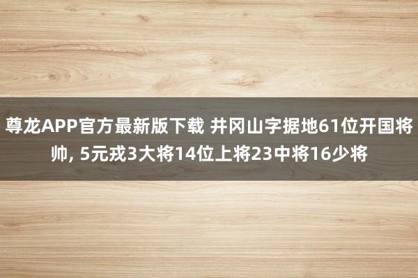 尊龙APP官方最新版下载 井冈山字据地61位开国将帅, 5元戎3大将14位上将23中将16少将