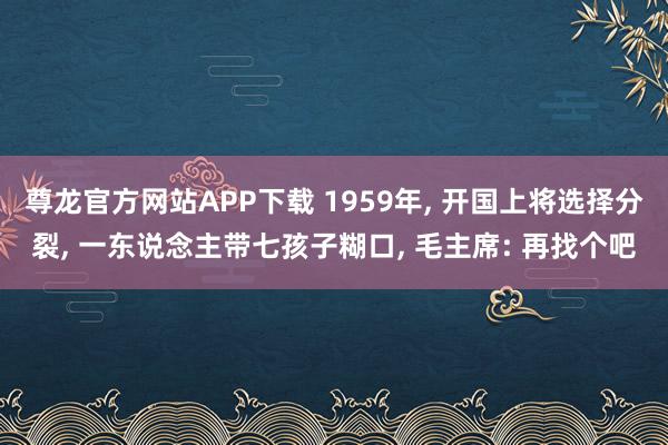 尊龙官方网站APP下载 1959年, 开国上将选择分裂, 一东说念主带七孩子糊口, 毛主席: 再找个吧