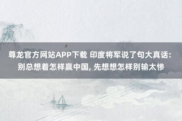 尊龙官方网站APP下载 印度将军说了句大真话: 别总想着怎样赢中国, 先想想怎样别输太惨