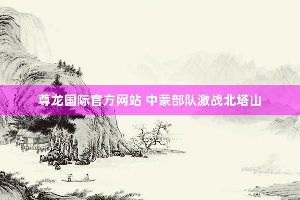 尊龙国际官方网站 中蒙部队激战北塔山
