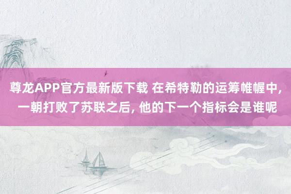 尊龙APP官方最新版下载 在希特勒的运筹帷幄中, 一朝打败了苏联之后, 他的下一个指标会是谁呢