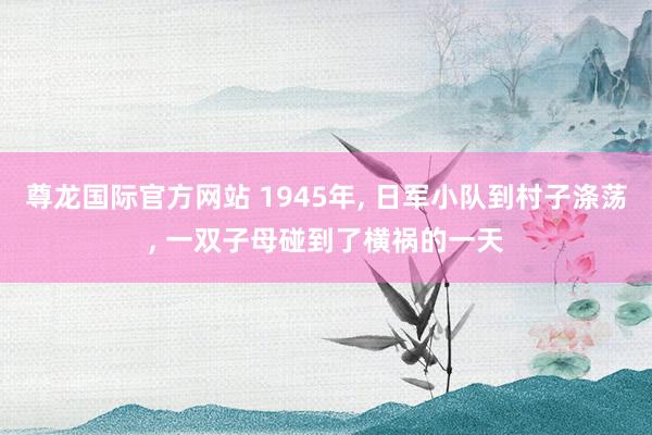 尊龙国际官方网站 1945年, 日军小队到村子涤荡, 一双子母碰到了横祸的一天