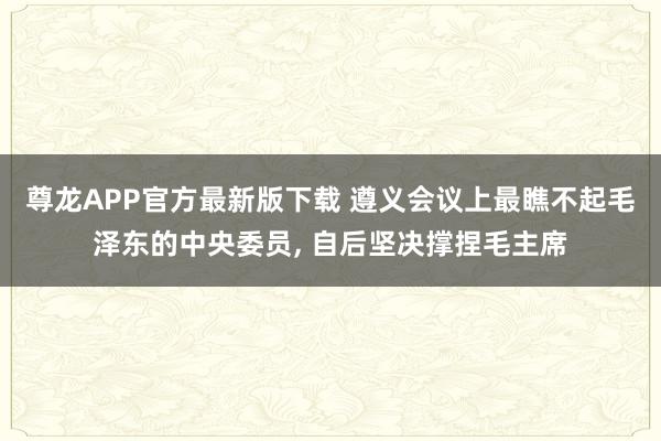 尊龙APP官方最新版下载 遵义会议上最瞧不起毛泽东的中央委员, 自后坚决撑捏毛主席