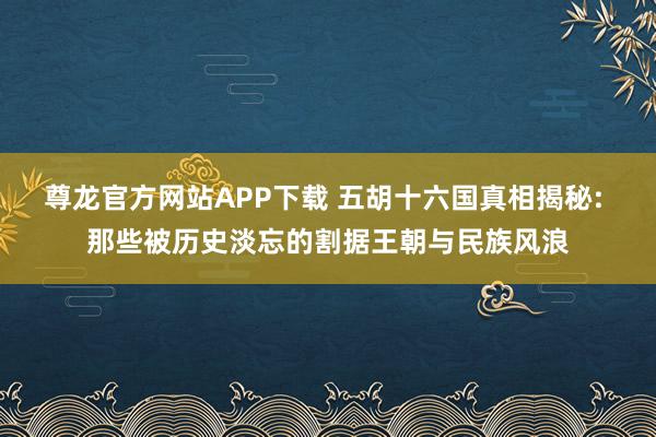 尊龙官方网站APP下载 五胡十六国真相揭秘: 那些被历史淡忘的割据王朝与民族风浪