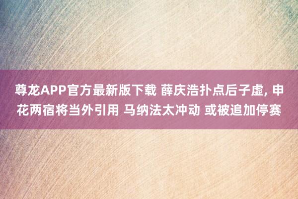 尊龙APP官方最新版下载 薛庆浩扑点后子虚, 申花两宿将当外引用 马纳法太冲动 或被追加停赛
