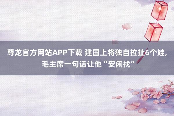 尊龙官方网站APP下载 建国上将独自拉扯6个娃, 毛主席一句话让他“安闲找”
