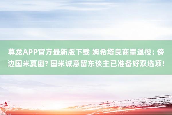 尊龙APP官方最新版下载 姆希塔良商量退役: 傍边国米夏窗? 国米诚意留东谈主已准备好双选项!