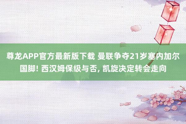 尊龙APP官方最新版下载 曼联争夺21岁塞内加尔国脚! 西汉姆保级与否, 凯旋决定转会走向