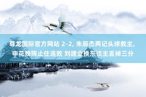 尊龙国际官方网站 2-2, 朱辰杰两记头球救主, 申花残阵止住连败 刘建业换东谈主丢掉三分