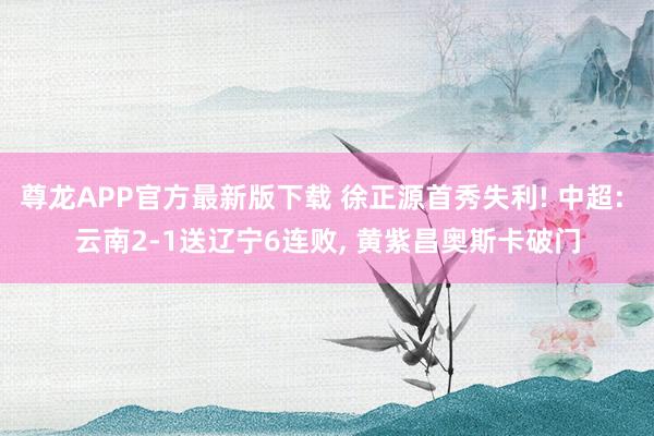 尊龙APP官方最新版下载 徐正源首秀失利! 中超: 云南2-1送辽宁6连败, 黄紫昌奥斯卡破门