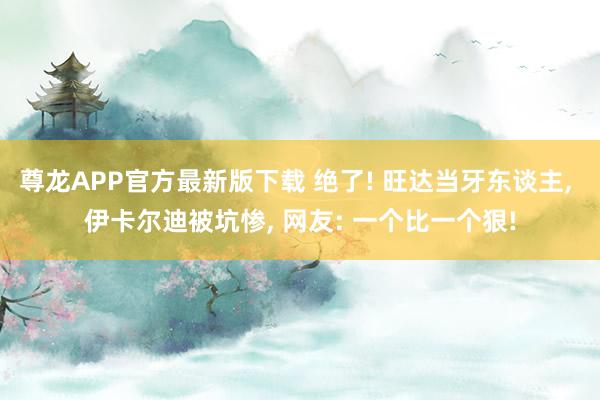 尊龙APP官方最新版下载 绝了! 旺达当牙东谈主, 伊卡尔迪被坑惨, 网友: 一个比一个狠!