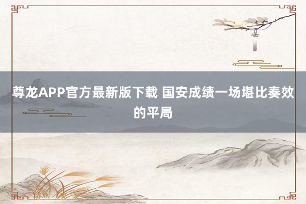 尊龙APP官方最新版下载 国安成绩一场堪比奏效的平局