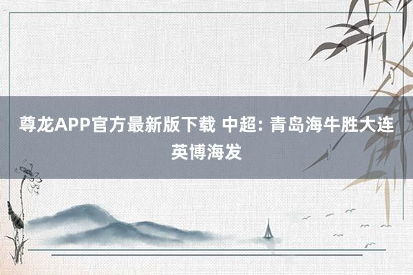 尊龙APP官方最新版下载 中超: 青岛海牛胜大连英博海发