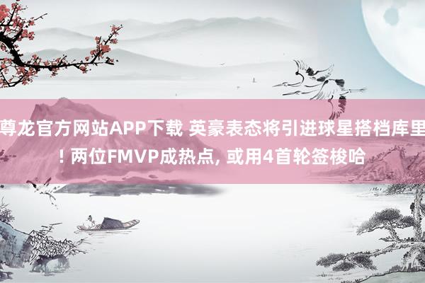 尊龙官方网站APP下载 英豪表态将引进球星搭档库里! 两位FMVP成热点, 或用4首轮签梭哈