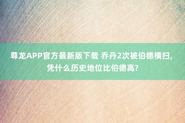 尊龙APP官方最新版下载 乔丹2次被伯德横扫, 凭什么历史地位比伯德高?