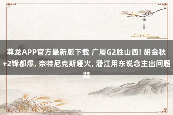 尊龙APP官方最新版下载 广厦G2胜山西! 胡金秋+2锋都爆, 奈特尼克斯哑火, 潘江用东说念主出问题