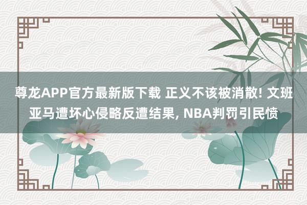 尊龙APP官方最新版下载 正义不该被消散! 文班亚马遭坏心侵略反遭结果, NBA判罚引民愤