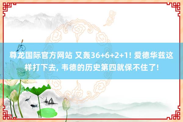 尊龙国际官方网站 又轰36+6+2+1! 爱德华兹这样打下去, 韦德的历史第四就保不住了!